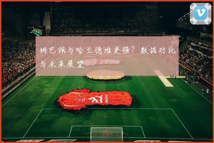 姆巴佩与哈兰德谁更强？数据对比与未来展望