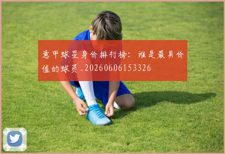 意甲球星身价排行榜：谁是最具价值的球员_20260606153326