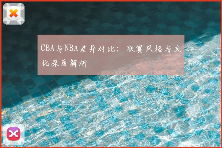 CBA与NBA差异对比：联赛风格与文化深度解析