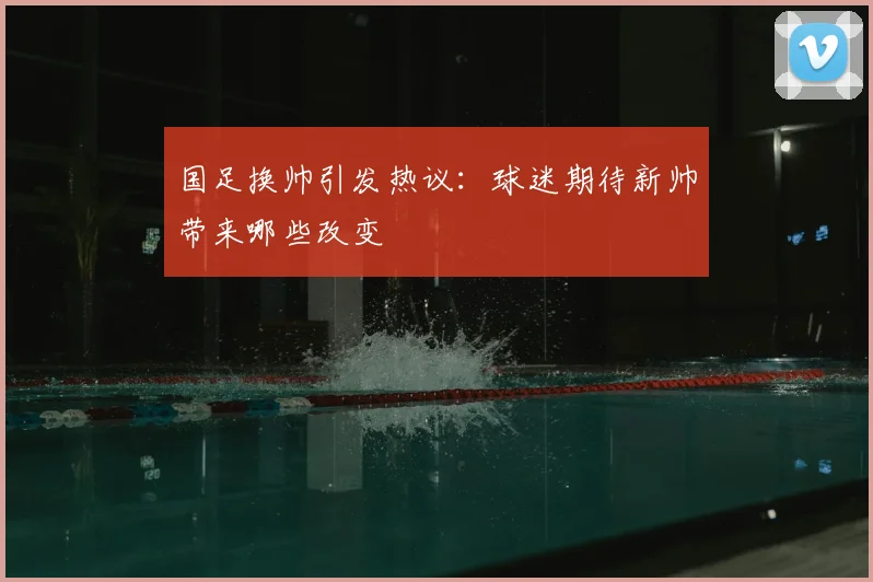 国足换帅引发热议：球迷期待新帅带来哪些改变