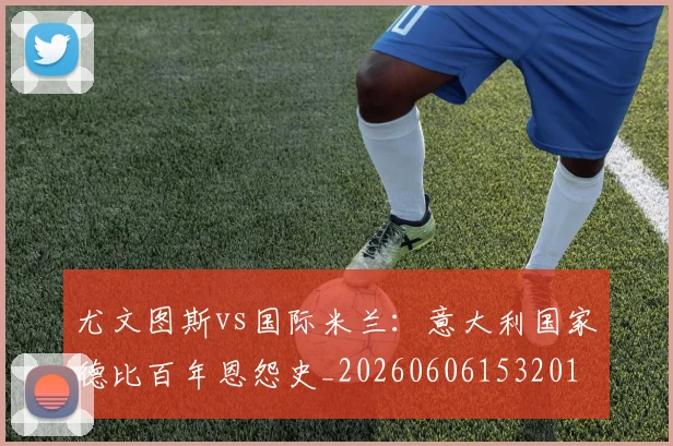 尤文图斯vs国际米兰：意大利国家德比百年恩怨史_20260606153201