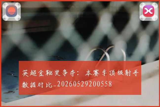 英超金靴奖争夺：本赛季顶级射手数据对比_20260529200558