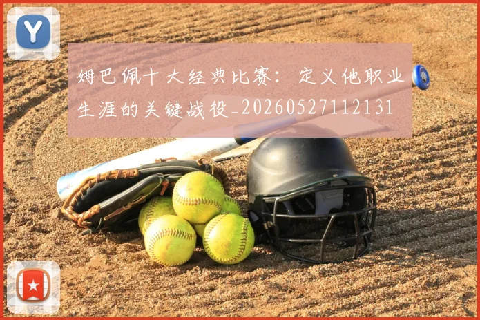姆巴佩十大经典比赛：定义他职业生涯的关键战役_20260527112131