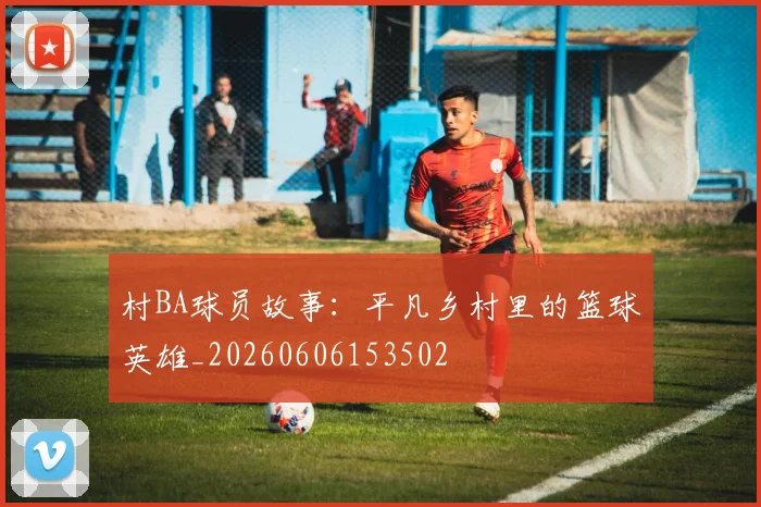 村BA球员故事：平凡乡村里的篮球英雄_20260606153502