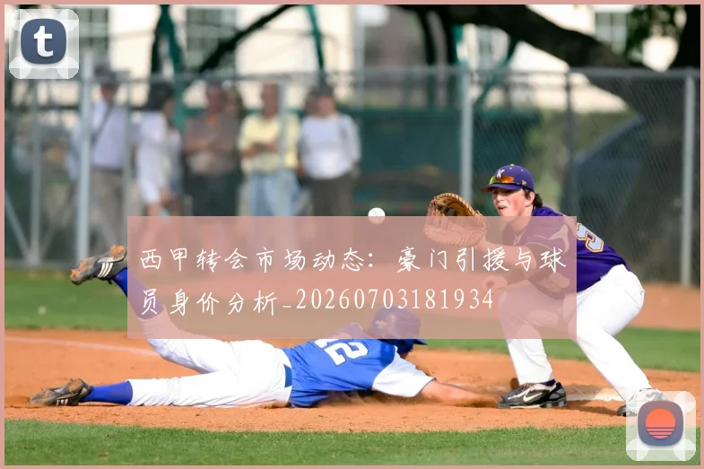 西甲转会市场动态：豪门引援与球员身价分析_20260703181934
