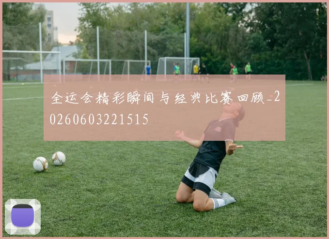 全运会精彩瞬间与经典比赛回顾_20260603221515