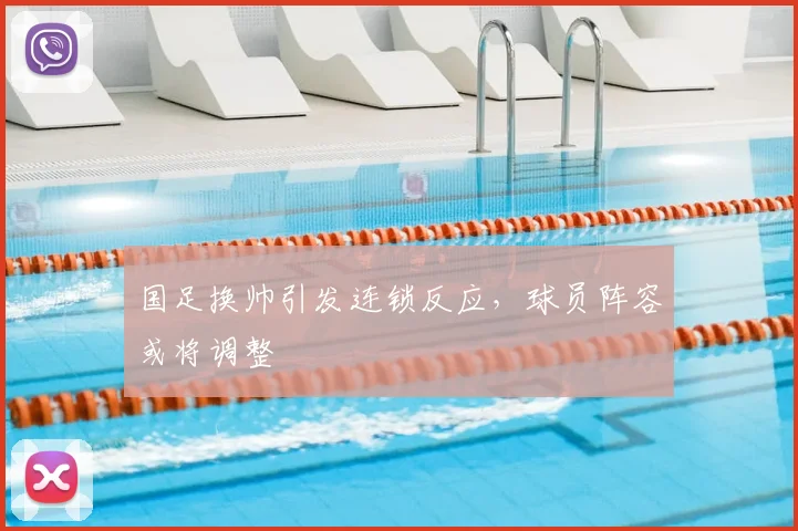 国足换帅引发连锁反应，球员阵容或将调整