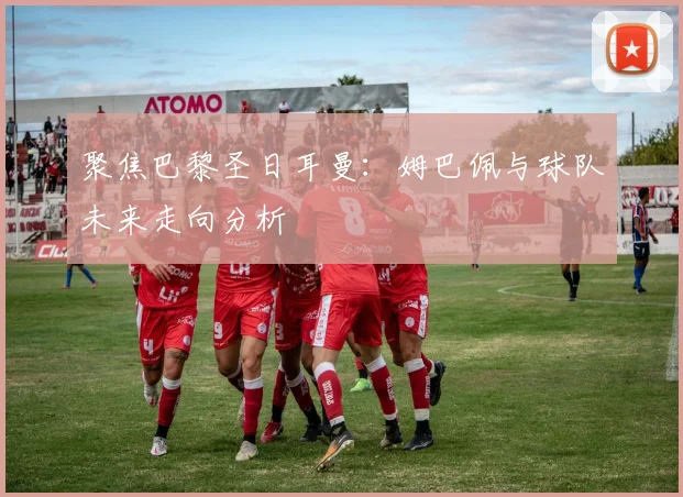 聚焦巴黎圣日耳曼：姆巴佩与球队未来走向分析