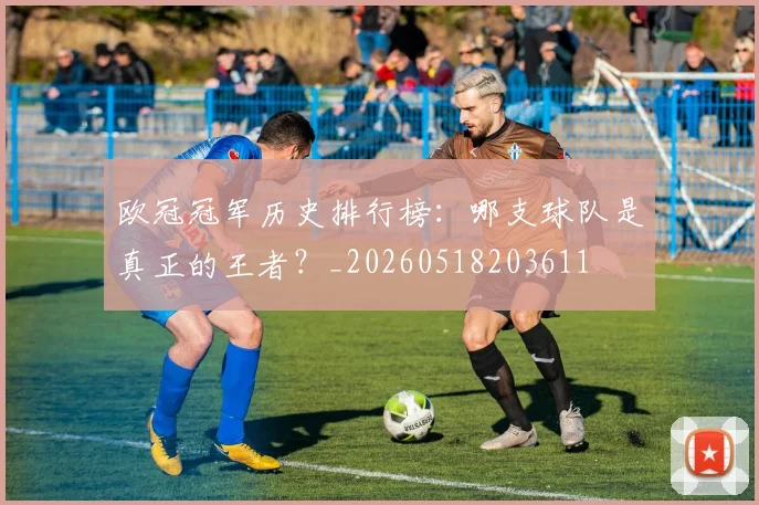 欧冠冠军历史排行榜:哪支球队是真正的王者?_20260518203611