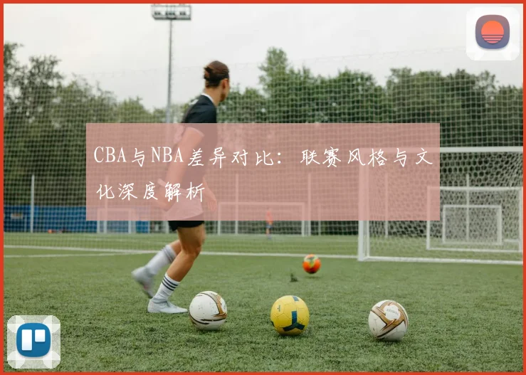 CBA与NBA差异对比：联赛风格与文化深度解析