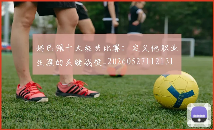 姆巴佩十大经典比赛：定义他职业生涯的关键战役_20260527112131