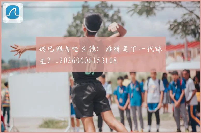 姆巴佩与哈兰德：谁将是下一代球王？_20260606153108