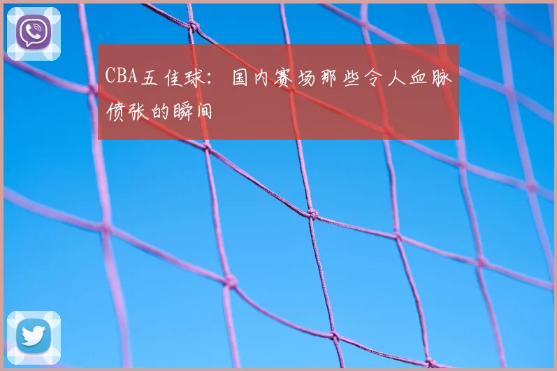CBA五佳球：国内赛场那些令人血脉偾张的瞬间