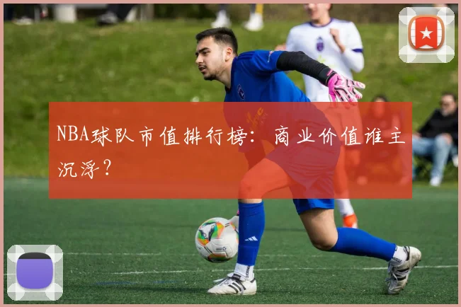 NBA球队市值排行榜：商业价值谁主沉浮？