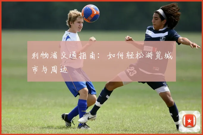 利物浦交通指南：如何轻松游览城市与周边