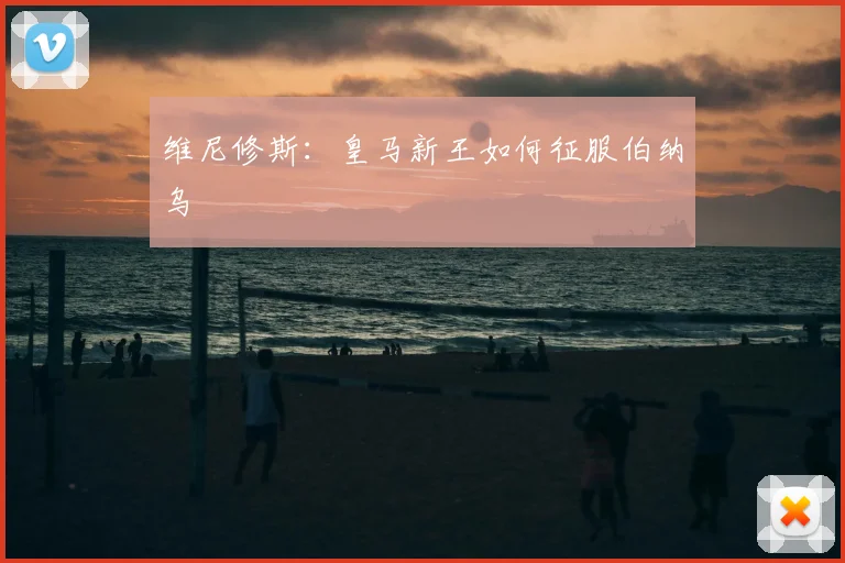 维尼修斯:皇马新王如何征服伯纳乌