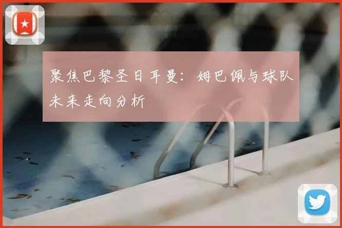 聚焦巴黎圣日耳曼：姆巴佩与球队未来走向分析