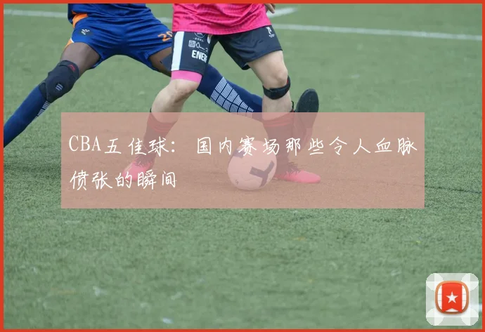 CBA五佳球：国内赛场那些令人血脉偾张的瞬间