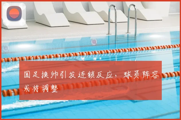 国足换帅引发连锁反应，球员阵容或将调整